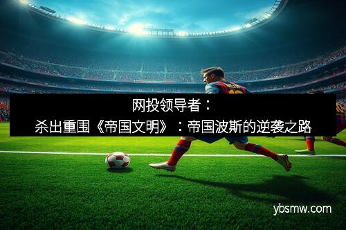 网投领导者：杀出重围《帝国文明》：帝国波斯的逆袭之路